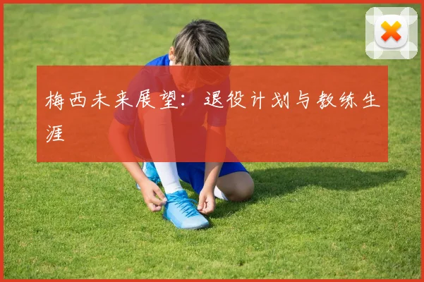 梅西未来展望：退役计划与教练生涯