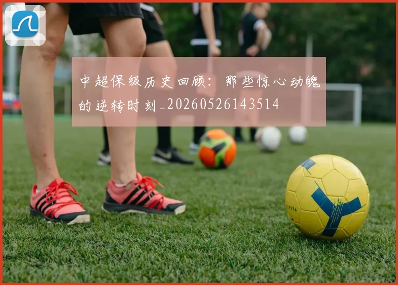 中超保级历史回顾：那些惊心动魄的逆转时刻_20260526143514