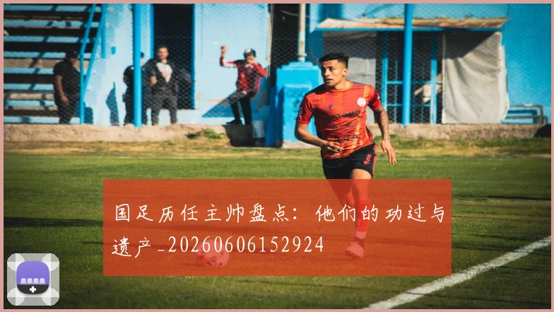 国足历任主帅盘点：他们的功过与遗产_20260606152924